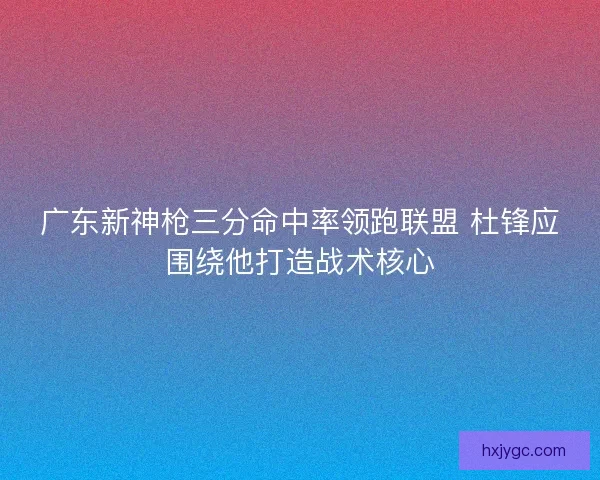 广东新神枪三分命中率领跑联盟 杜锋应围绕他打造战术核心