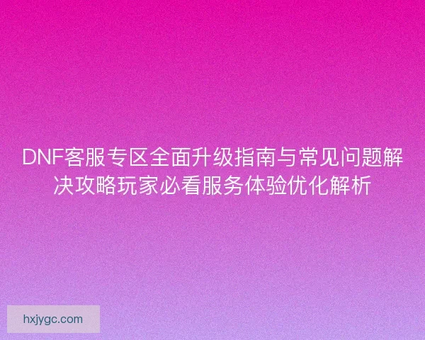 DNF客服专区全面升级指南与常见问题解决攻略玩家必看服务体验优化解析