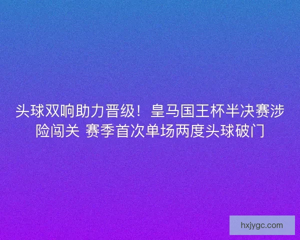 头球双响助力晋级！皇马国王杯半决赛涉险闯关 赛季首次单场两度头球破门