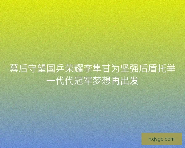 幕后守望国乒荣耀李隼甘为坚强后盾托举一代代冠军梦想再出发 幕后守望国乒荣耀李隼甘为坚强后盾托举一代代冠军梦想再出发