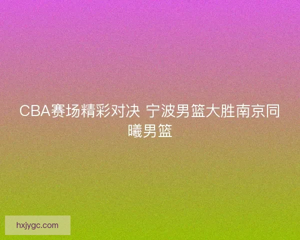 CBA赛场精彩对决 宁波男篮大胜南京同曦男篮
