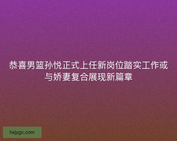 恭喜男篮孙悦正式上任新岗位踏实工作或与娇妻复合展现新篇章 恭喜男篮孙悦正式上任新岗位踏实工作或与娇妻复合展现新篇章