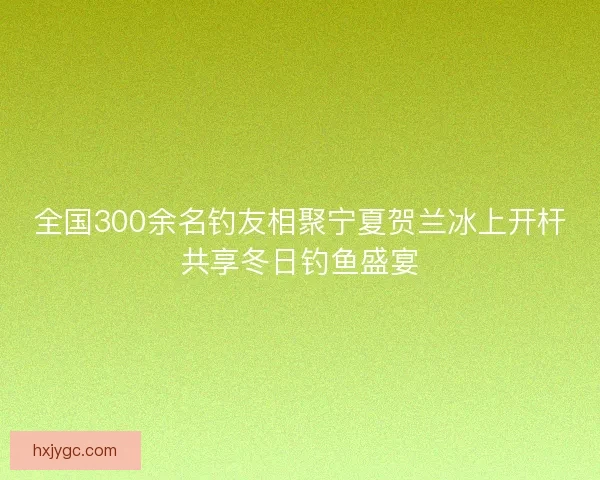 全国300余名钓友相聚宁夏贺兰冰上开杆共享冬日钓鱼盛宴 全国300余名钓友相聚宁夏贺兰冰上开杆共享冬日钓鱼盛宴