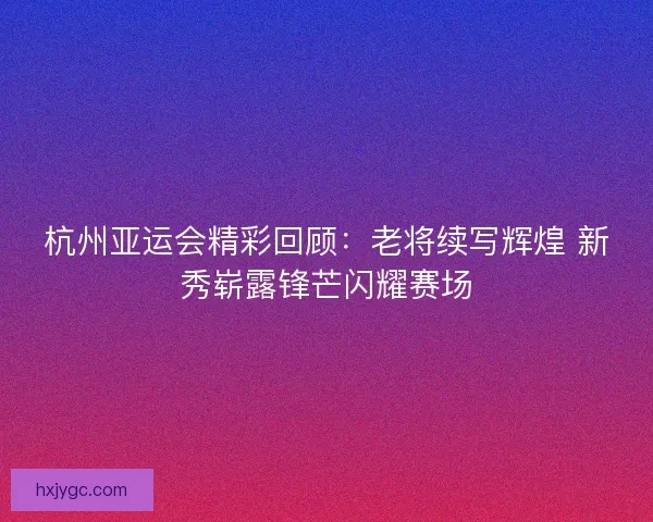 杭州亚运会精彩回顾:老将续写辉煌 新秀崭露锋芒闪耀赛场 杭州亚运会精彩回顾:老将续写辉煌 新秀崭露锋芒闪耀赛场