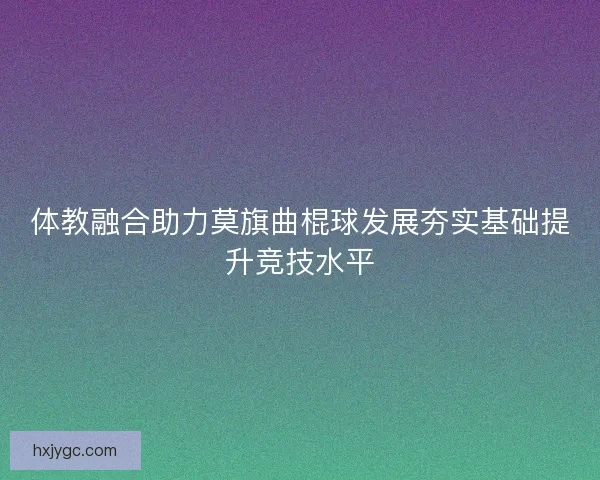 体教融合助力莫旗曲棍球发展夯实基础提升竞技水平