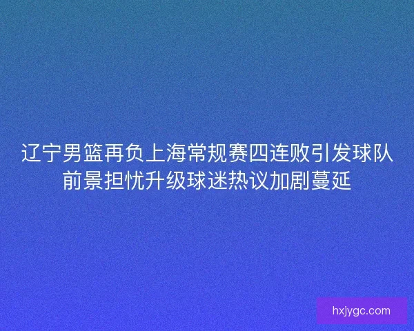 辽宁男篮再负上海常规赛四连败引发球队前景担忧升级球迷热议加剧蔓延 辽宁男篮再负上海常规赛四连败引发球队前景担忧升级球迷热议加剧蔓延