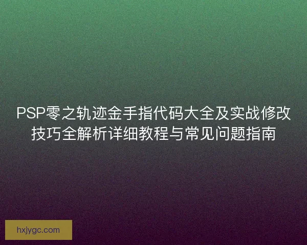 PSP零之轨迹金手指代码大全及实战修改技巧全解析详细教程与常见问题指南