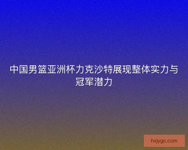 中国男篮亚洲杯力克沙特展现整体实力与冠军潜力 中国男篮亚洲杯力克沙特展现整体实力与冠军潜力