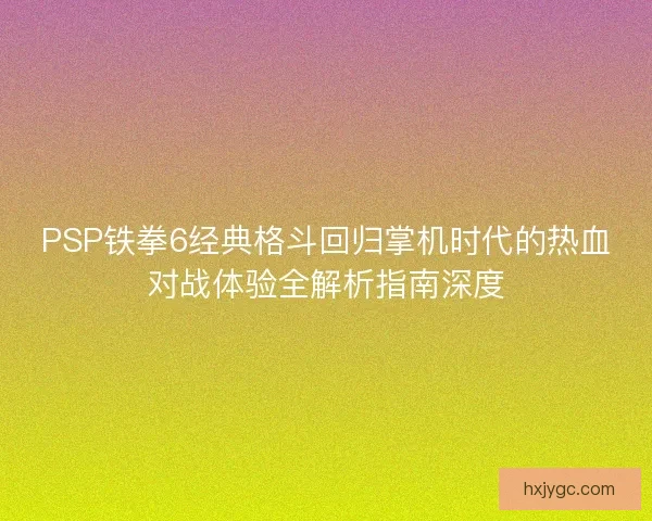 PSP铁拳6经典格斗回归掌机时代的热血对战体验全解析指南深度 PSP铁拳6经典格斗回归掌机时代的热血对战体验全解析指南深度