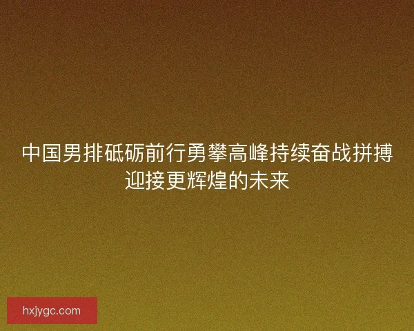 中国男排砥砺前行勇攀高峰持续奋战拼搏迎接更辉煌的未来 中国男排砥砺前行勇攀高峰持续奋战拼搏迎接更辉煌的未来