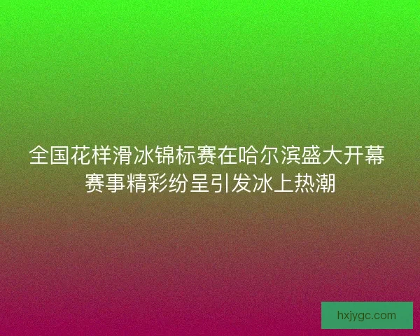 全国花样滑冰锦标赛在哈尔滨盛大开幕 赛事精彩纷呈引发冰上热潮 全国花样滑冰锦标赛在哈尔滨盛大开幕 赛事精彩纷呈引发冰上热潮