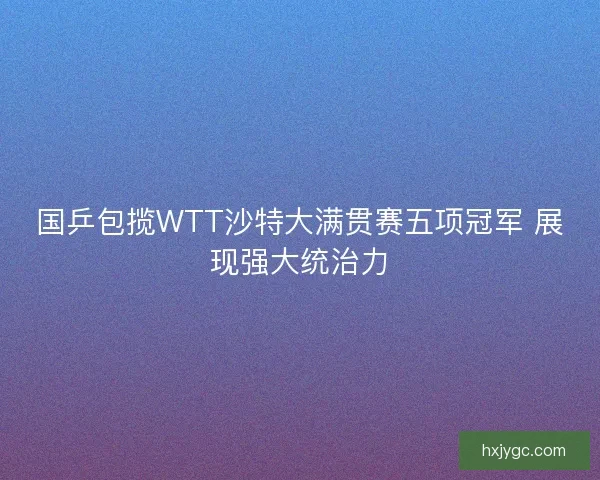 国乒包揽WTT沙特大满贯赛五项冠军 展现强大统治力 国乒包揽WTT沙特大满贯赛五项冠军 展现强大统治力