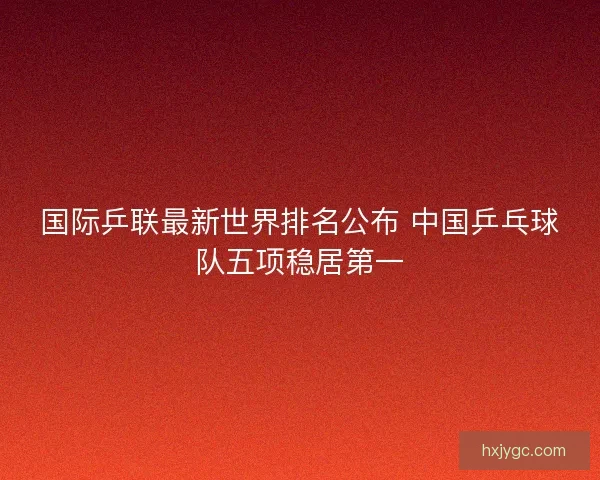 国际乒联最新世界排名公布 中国乒乓球队五项稳居第一 国际乒联最新世界排名公布 中国乒乓球队五项稳居第一