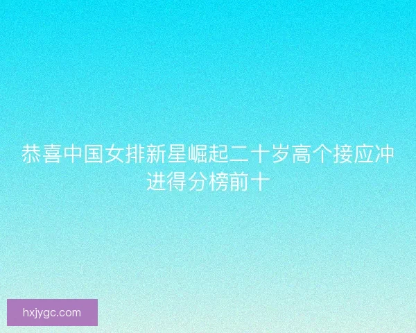 恭喜中国女排新星崛起二十岁高个接应冲进得分榜前十 恭喜中国女排新星崛起二十岁高个接应冲进得分榜前十