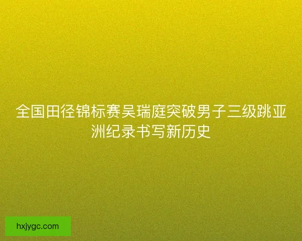 全国田径锦标赛吴瑞庭突破男子三级跳亚洲纪录书写新历史 全国田径锦标赛吴瑞庭突破男子三级跳亚洲纪录书写新历史